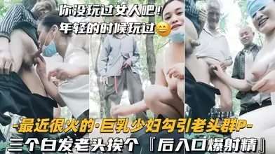 最近很火的巨乳少妇勾引老头群P三个白发老头挨个后入口爆射精