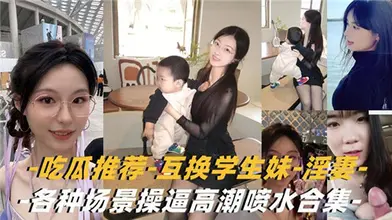吃瓜推荐互换学生妹淫妻各种场景操逼高潮喷水合集