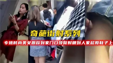 奇葩街射系列专挑时尚美女跟踪到家门口顶臀射精到人家屁股鞋子上